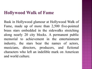 Hollywood Walk of Fame
Bask in Hollywood glamour at Hollywood Walk of
Fame, made up of more than 2,500 five-pointed
brass stars embedded in the sidewalks stretching
along nearly 20 city blocks. A permanent public
memorial to achievement in the entertainment
industry, the stars bear the names of actors,
musicians, directors, producers, and fictional
characters who left an indelible mark on American
and world culture.
 