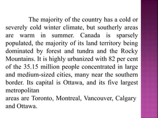 The majority of the country has a cold or
severely cold winter climate, but southerly areas
are warm in summer. Canada is sparsely
populated, the majority of its land territory being
dominated by forest and tundra and the Rocky
Mountains. It is highly urbanized with 82 per cent
of the 35.15 million people concentrated in large
and medium-sized cities, many near the southern
border. Its capital is Ottawa, and its five largest
metropolitan
areas are Toronto, Montreal, Vancouver, Calgary
and Ottawa.
 