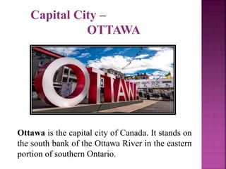 Capital City –
OTTAWA
Ottawa is the capital city of Canada. It stands on
the south bank of the Ottawa River in the eastern
portion of southern Ontario.
 