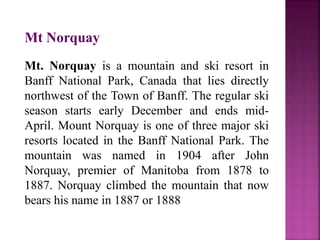 Mt Norquay
Mt. Norquay is a mountain and ski resort in
Banff National Park, Canada that lies directly
northwest of the Town of Banff. The regular ski
season starts early December and ends mid-
April. Mount Norquay is one of three major ski
resorts located in the Banff National Park. The
mountain was named in 1904 after John
Norquay, premier of Manitoba from 1878 to
1887. Norquay climbed the mountain that now
bears his name in 1887 or 1888
 