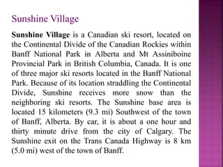 Sunshine Village
Sunshine Village is a Canadian ski resort, located on
the Continental Divide of the Canadian Rockies within
Banff National Park in Alberta and Mt Assiniboine
Provincial Park in British Columbia, Canada. It is one
of three major ski resorts located in the Banff National
Park. Because of its location straddling the Continental
Divide, Sunshine receives more snow than the
neighboring ski resorts. The Sunshine base area is
located 15 kilometers (9.3 mi) Southwest of the town
of Banff, Alberta. By car, it is about a one hour and
thirty minute drive from the city of Calgary. The
Sunshine exit on the Trans Canada Highway is 8 km
(5.0 mi) west of the town of Banff.
 