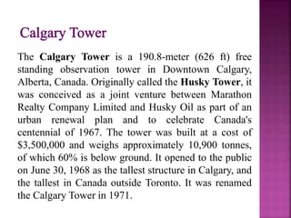 The Calgary Tower is a 190.8-meter (626 ft) free
standing observation tower in Downtown Calgary,
Alberta, Canada. Originally called the Husky Tower, it
was conceived as a joint venture between Marathon
Realty Company Limited and Husky Oil as part of an
urban renewal plan and to celebrate Canada's
centennial of 1967. The tower was built at a cost of
$3,500,000 and weighs approximately 10,900 tonnes,
of which 60% is below ground. It opened to the public
on June 30, 1968 as the tallest structure in Calgary, and
the tallest in Canada outside Toronto. It was renamed
the Calgary Tower in 1971.
 