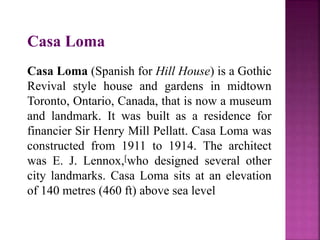 Casa Loma
Casa Loma (Spanish for Hill House) is a Gothic
Revival style house and gardens in midtown
Toronto, Ontario, Canada, that is now a museum
and landmark. It was built as a residence for
financier Sir Henry Mill Pellatt. Casa Loma was
constructed from 1911 to 1914. The architect
was E. J. Lennox,[who designed several other
city landmarks. Casa Loma sits at an elevation
of 140 metres (460 ft) above sea level
 