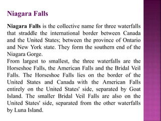 Niagara Falls
Niagara Falls is the collective name for three waterfalls
that straddle the international border between Canada
and the United States; between the province of Ontario
and New York state. They form the southern end of the
Niagara Gorge.
From largest to smallest, the three waterfalls are the
Horseshoe Falls, the American Falls and the Bridal Veil
Falls. The Horseshoe Falls lies on the border of the
United States and Canada with the American Falls
entirely on the United States' side, separated by Goat
Island. The smaller Bridal Veil Falls are also on the
United States' side, separated from the other waterfalls
by Luna Island.
 