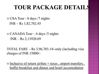  USA Tour - 8 days /7 nights
INR – Rs 1,82,782.45
 CANADA Tour – 6 days /5 nights
INR – Rs 2,13920.69
TOTAL FARE – Rs 3,96,703.14/-only (including visa
charges of INR 15000/-
 Inclusive of return airfare + taxes , airport transfers ,
buffet breakfast and dinner and hotel accomodation
 