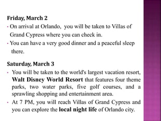 Friday, March 2
• On arrival at Orlando, you will be taken to Villas of
Grand Cypress where you can check in.
• You can have a very good dinner and a peaceful sleep
there.
Saturday, March 3
• You will be taken to the world's largest vacation resort,
Walt Disney World Resort that features four theme
parks, two water parks, five golf courses, and a
sprawling shopping and entertainment area.
• At 7 PM, you will reach Villas of Grand Cypress and
you can explore the local night life of Orlando city.
 