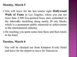 Monday, March 5
 You will leave for the last tourist sight Hollywood
Walk of Fame in Los Angeles, where you can see
more than 2,500 five-pointed brass stars embedded in
the sidewalks stretching along nearly 20 city blocks
which is a permanent public memorial to achievement
in the entertainment industry.
 On reaching you spent some time there and then return
to the hotel.
Tuesday, March 6
You will be checked out from Kimpton Everly Hotel
and leave for the airport to leave for Vancouver.
 