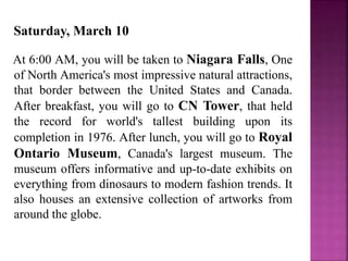 Saturday, March 10
At 6:00 AM, you will be taken to Niagara Falls, One
of North America's most impressive natural attractions,
that border between the United States and Canada.
After breakfast, you will go to CN Tower, that held
the record for world's tallest building upon its
completion in 1976. After lunch, you will go to Royal
Ontario Museum, Canada's largest museum. The
museum offers informative and up-to-date exhibits on
everything from dinosaurs to modern fashion trends. It
also houses an extensive collection of artworks from
around the globe.
 