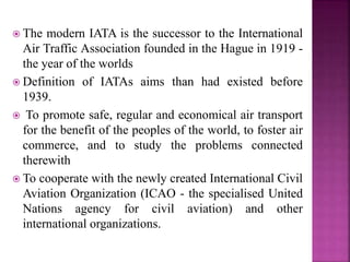  The modern IATA is the successor to the International
Air Traffic Association founded in the Hague in 1919 -
the year of the worlds
 Definition of IATAs aims than had existed before
1939.
 To promote safe, regular and economical air transport
for the benefit of the peoples of the world, to foster air
commerce, and to study the problems connected
therewith
 To cooperate with the newly created International Civil
Aviation Organization (ICAO - the specialised United
Nations agency for civil aviation) and other
international organizations.
 
