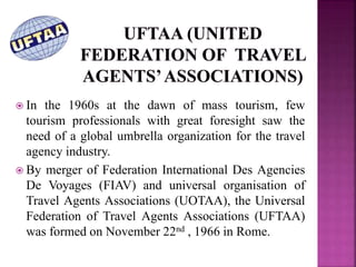  In the 1960s at the dawn of mass tourism, few
tourism professionals with great foresight saw the
need of a global umbrella organization for the travel
agency industry.
 By merger of Federation International Des Agencies
De Voyages (FIAV) and universal organisation of
Travel Agents Associations (UOTAA), the Universal
Federation of Travel Agents Associations (UFTAA)
was formed on November 22nd , 1966 in Rome.
 