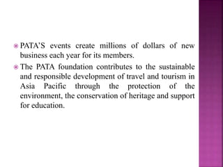  PATA’S events create millions of dollars of new
business each year for its members.
 The PATA foundation contributes to the sustainable
and responsible development of travel and tourism in
Asia Pacific through the protection of the
environment, the conservation of heritage and support
for education.
 