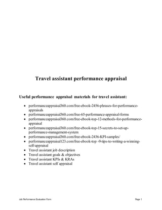 Job Performance Evaluation Form Page 1
Travel assistant performance appraisal
Useful performance appraisal materials for travel assistant:
 performanceappraisal360.com/free-ebook-2456-phrases-for-performance-
appraisals
 performanceappraisal360.com/free-65-performance-appraisal-forms
 performanceappraisal360.com/free-ebook-top-12-methods-for-performance-
appraisal
 performanceappraisal360.com/free-ebook-top-15-secrets-to-set-up-
performance-management-system
 performanceappraisal360.com/free-ebook-2436-KPI-samples/
 performanceappraisal123.com/free-ebook-top -9-tips-to-writing-a-winning-
self-appraisal
 Travel assistant job description
 Travel assistant goals & objectives
 Travel assistant KPIs & KRAs
 Travel assistant self appraisal
 
