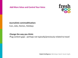 Add More Value and Control Your Voice




Journalistic commoditisation:
Cars, Jobs, Homes, Holidays


Change the way you think:
Plug content gaps - perhaps not typically/previously related to travel
 