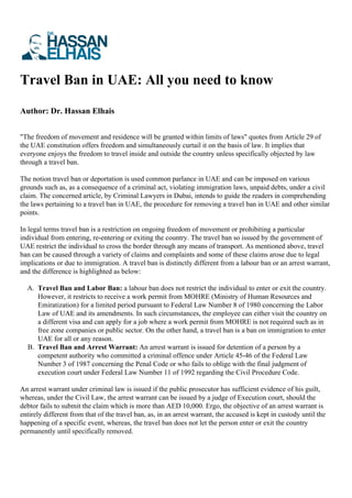 Travel Ban in UAE: All you need to know
Author: Dr. Hassan Elhais
"The freedom of movement and residence will be granted within limits of laws" quotes from Article 29 of
the UAE constitution offers freedom and simultaneously curtail it on the basis of law. It implies that
everyone enjoys the freedom to travel inside and outside the country unless specifically objected by law
through a travel ban.
The notion travel ban or deportation is used common parlance in UAE and can be imposed on various
grounds such as, as a consequence of a criminal act, violating immigration laws, unpaid debts, under a civil
claim. The concerned article, by Criminal Lawyers in Dubai, intends to guide the readers in comprehending
the laws pertaining to a travel ban in UAE, the procedure for removing a travel ban in UAE and other similar
points.
In legal terms travel ban is a restriction on ongoing freedom of movement or prohibiting a particular
individual from entering, re-entering or exiting the country. The travel ban so issued by the government of
UAE restrict the individual to cross the border through any means of transport. As mentioned above, travel
ban can be caused through a variety of claims and complaints and some of these claims arose due to legal
implications or due to immigration. A travel ban is distinctly different from a labour ban or an arrest warrant,
and the difference is highlighted as below:
A. Travel Ban and Labor Ban: a labour ban does not restrict the individual to enter or exit the country.
However, it restricts to receive a work permit from MOHRE (Ministry of Human Resources and
Emiratization) for a limited period pursuant to Federal Law Number 8 of 1980 concerning the Labor
Law of UAE and its amendments. In such circumstances, the employee can either visit the country on
a different visa and can apply for a job where a work permit from MOHRE is not required such as in
free zone companies or public sector. On the other hand, a travel ban is a ban on immigration to enter
UAE for all or any reason.
B. Travel Ban and Arrest Warrant: An arrest warrant is issued for detention of a person by a
competent authority who committed a criminal offence under Article 45-46 of the Federal Law
Number 3 of 1987 concerning the Penal Code or who fails to oblige with the final judgment of
execution court under Federal Law Number 11 of 1992 regarding the Civil Procedure Code.
An arrest warrant under criminal law is issued if the public prosecutor has sufficient evidence of his guilt,
whereas, under the Civil Law, the arrest warrant can be issued by a judge of Execution court, should the
debtor fails to submit the claim which is more than AED 10,000. Ergo, the objective of an arrest warrant is
entirely different from that of the travel ban, as, in an arrest warrant, the accused is kept in custody until the
happening of a specific event, whereas, the travel ban does not let the person enter or exit the country
permanently until specifically removed.
 