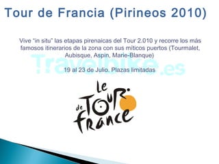 Vive “in situ” las etapas pirenaicas del Tour 2.010 y recorre los más
famosos itinerarios de la zona con sus míticos puertos (Tourmalet,
Aubisque, Aspin, Marie-Blanque)
19 al 23 de Julio. Plazas limitadas
Tour de Francia (Pirineos 2010)
 