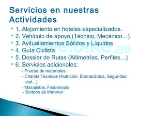 Servicios en nuestras
Actividades
 1. Alojamiento en hoteles especializados.
 2. Vehículo de apoyo (Técnico, Mecánico…)
 3. Avituallamientos Sólidos y Líquidos
 4. Guía Ciclista
 5. Dossier de Rutas (Altimetrías, Perfiles…)
 6. Servicios adicionales:
- Prueba de materiales.
- Charlas Técnicas (Nutrición, Biomecánica, Seguridad
vial…)
- Masajistas, Fisioterapia
- Sorteos de Material.
 