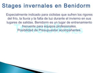 Especialmente indicado para ciclistas que sufren los rigores
del frío, la lluvia y la falta de luz durante el invierno en sus
lugares de salidas. Benidorm es un lugar de entrenamiento
frecuente para equipos profesionales.
Posibilidad de Presupuestar acompañantes.
Stages invernales en Benidorm
 