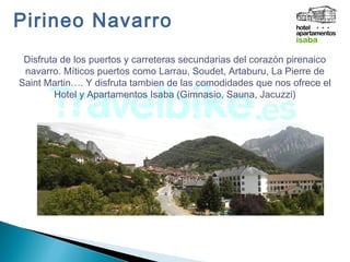Pirineo Navarro
Disfruta de los puertos y carreteras secundarias del corazón pirenaico
navarro. Míticos puertos como Larrau, Soudet, Artaburu, La Pierre de
Saint Martin…. Y disfruta tambien de las comodidades que nos ofrece el
Hotel y Apartamentos Isaba (Gimnasio, Sauna, Jacuzzi)
 
