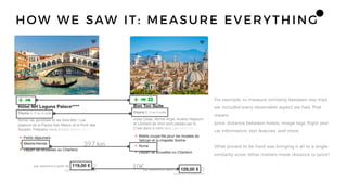 For example, to measure similarity between two trips
we included every observable aspect we had. That
means
price, distance between hotels, image tags, flight and
car information, text features, and more.
What proved to be hard was bringing it all to a single
similarity score. What matters more: distance or price?
397 km
10€
HOW WE SAW IT: MEASURE EVERYTHING
 