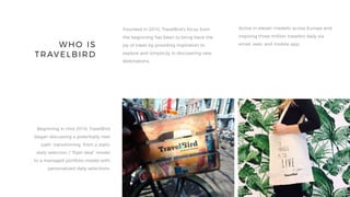 WHO IS
TRAVELBIRD
Founded in 2010, TravelBird’s focus from
the beginning has been to bring back the
joy of travel by providing inspiration to
explore and simplicity in discovering new
destinations.
Active in eleven markets across Europe and
inspiring three million travelers daily via
email, web, and mobile app.
Beginning in mid-2016, TravelBird
began discussing a potentially new
path, transitioning from a static
daily selection / “flash deal” model
to a managed portfolio model with
personalized daily selections.
 