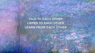 TALK TO EACH OTHER
LISTEN TO EACH OTHER
LEARN FROM EACH OTHER
 