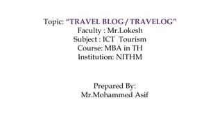 Topic: “TRAVEL BLOG / TRAVELOG”
Faculty : Mr.Lokesh
Subject : ICT Tourism
Course: MBA in TH
Institution: NITHM
Prepared By:
Mr.Mohammed Asif
 