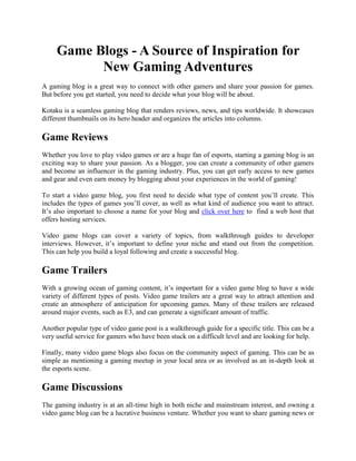Game Blogs - A Source of Inspiration for
New Gaming Adventures
A gaming blog is a great way to connect with other gamers and share your passion for games.
But before you get started, you need to decide what your blog will be about.
Kotaku is a seamless gaming blog that renders reviews, news, and tips worldwide. It showcases
different thumbnails on its hero header and organizes the articles into columns.
Game Reviews
Whether you love to play video games or are a huge fan of esports, starting a gaming blog is an
exciting way to share your passion. As a blogger, you can create a community of other gamers
and become an influencer in the gaming industry. Plus, you can get early access to new games
and gear and even earn money by blogging about your experiences in the world of gaming!
To start a video game blog, you first need to decide what type of content you’ll create. This
includes the types of games you’ll cover, as well as what kind of audience you want to attract.
It’s also important to choose a name for your blog and click over here to find a web host that
offers hosting services.
Video game blogs can cover a variety of topics, from walkthrough guides to developer
interviews. However, it’s important to define your niche and stand out from the competition.
This can help you build a loyal following and create a successful blog.
Game Trailers
With a growing ocean of gaming content, it’s important for a video game blog to have a wide
variety of different types of posts. Video game trailers are a great way to attract attention and
create an atmosphere of anticipation for upcoming games. Many of these trailers are released
around major events, such as E3, and can generate a significant amount of traffic.
Another popular type of video game post is a walkthrough guide for a specific title. This can be a
very useful service for gamers who have been stuck on a difficult level and are looking for help.
Finally, many video game blogs also focus on the community aspect of gaming. This can be as
simple as mentioning a gaming meetup in your local area or as involved as an in-depth look at
the esports scene.
Game Discussions
The gaming industry is at an all-time high in both niche and mainstream interest, and owning a
video game blog can be a lucrative business venture. Whether you want to share gaming news or
 