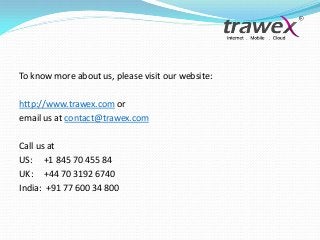 To know more about us, please visit our website:
http://www.trawex.com or
email us at contact@trawex.com
Call us at
US: +1 845 70 455 84
UK: +44 70 3192 6740
India: +91 77 600 34 800

 