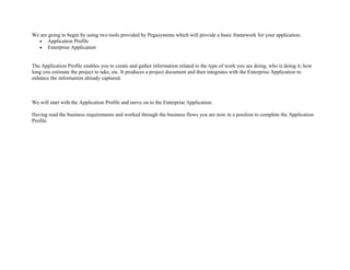 We are going to begin by using two tools provided by Pegasystems which will provide a basic framework for your application.
• Application Profile
• Enterprise Application
The Application Profile enables you to create and gather information related to the type of work you are doing, who is doing it, how
long you estimate the project to take, etc. It produces a project document and then integrates with the Enterprise Application to
enhance the information already captured.
We will start with the Application Profile and move on to the Enterprise Application.
Having read the business requirements and worked through the business flows you are now in a position to complete the Application
Profile.
 