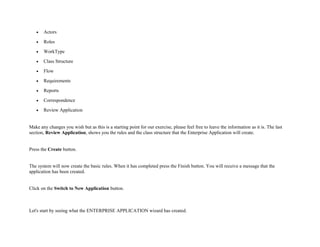 • Actors
• Roles
• WorkType
• Class Structure
• Flow
• Requirements
• Reports
• Correspondence
• Review Application
Make any changes you wish but as this is a starting point for our exercise, please feel free to leave the information as it is. The last
section, Review Application, shows you the rules and the class structure that the Enterprise Application will create.
Press the Create button.
The system will now create the basic rules. When it has completed press the Finish button. You will receive a message that the
application has been created.
Click on the Switch to New Application button.
Let's start by seeing what the ENTERPRISE APPLICATION wizard has created.
 