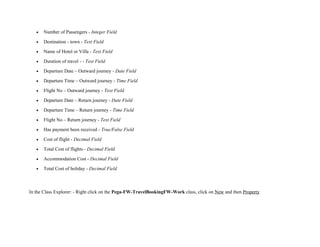 • Number of Passengers - Integer Field
• Destination - town - Text Field
• Name of Hotel or Villa - Text Field
• Duration of travel - - Text Field
• Departure Date – Outward journey - Date Field
• Departure Time – Outward journey - Time Field
• Flight No – Outward journey - Text Field
• Departure Date – Return journey - Date Field
• Departure Time – Return journey - Time Field
• Flight No – Return journey - Text Field
• Has payment been received - True/False Field
• Cost of flight - Decimal Field
• Total Cost of flights - Decimal Field
• Accommodation Cost - Decimal Field
• Total Cost of holiday - Decimal Field
In the Class Explorer: - Right click on the Pega-FW-TravelBookingFW-Work class, click on New and then Property
 