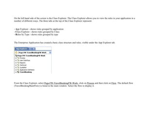 On the left hand side of the screen is the Class Explorer. The Class Explorer allows you to view the rules in your application in a
number of different ways. The three tabs at the top of the Class Explorer represent:
- App Explorer - shows rules grouped by application
- Class Explorer - shows rules grouped by Class
- Rules by Type - shows rules grouped by type
The Enterprise Application has created a basic class structure and rules, visible under the App Explorer tab.
From the Class Explorer, select Pega-FW-TravelBookingFW-Work, click on Process and then click on Flow. The default flow
(TravelBookingMainFlow) is listed in the main window. Select the flow to display it.
 