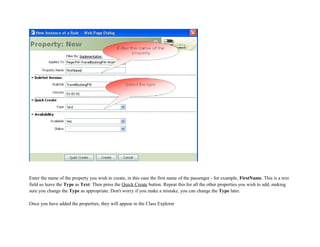 Enter the name of the property you wish to create, in this case the first name of the passenger - for example, FirstName. This is a text
field so leave the Type as Text. Then press the Quick Create button. Repeat this for all the other properties you wish to add, making
sure you change the Type as appropriate. Don't worry if you make a mistake, you can change the Type later.
Once you have added the properties, they will appear in the Class Explorer
 