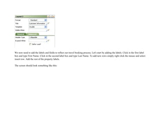 We now need to add the labels and fields to reflect our travel booking process. Let's start by adding the labels. Click in the first label
box and type First Name. Click in the second label box and type Last Name. To add new rows simply right click the mouse and select
insert row. Add the rest of the property labels.
The screen should look something like this:
 