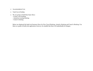 • Accommodation Cost
• Total Cost of holiday
• We are going to build three basic flows:
- Create a new booking
- Amend an existing booking
- Cancel a booking
Below are displayed the high level business flows for New Travel Booking, Amend a Booking and Cancel a Booking. Use
them as a guide to build your application; however, be mindful that there will undoubtedly be changes.
 