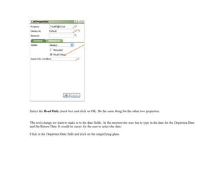 Select the Read Only check box and click on OK. Do the same thing for the other two properties.
The next change we want to make is to the date fields. At the moment the user has to type in the date for the Departure Date
and the Return Date. It would be easier for the user to select the date.
Click in the Departure Date field and click on the magnifying glass.
 