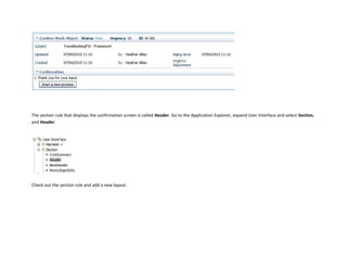 The section rule that displays the confirmation screen is called Header. Go to the Application Explorer, expand User Interface and select Section.
and Header.
Check out the section rule and add a new layout.
 