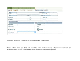 Remember to save and check in your section rule. Run your process again to view the results.
There are a lot more changes we could make to the screens but we are now going to concentrate on the business process requirements. Lets's
go back to the booking entry flow to understand what we have completed and what is the next requirement.
 