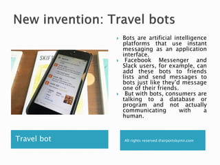 Travel bot All rights reserved @airportskyinn.com
 Bots are artificial intelligence
platforms that use instant
messaging as an application
interface.
 Facebook Messenger and
Slack users, for example, can
add these bots to friends
lists and send messages to
bots just like they’d message
one of their friends.
 But with bots, consumers are
talking to a database or
program and not actually
communicating with a
human.
 