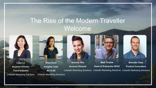 The Rise of the Modern Traveller
Welcome
Lucy Lu
Account Director
Travel Industry
LinkedIn Marketing Solutions
Elisa Koch
Insights Lead
AU & NZ
LinkedIn Marketing Solutions
Arianne Ritz
Account Director
LinkedIn Marketing Solutions
Brendan Haas
Product Consultant
LinkedIn Marketing Solutions
Matt Tindale
Head of Enterprise APAC
LinkedIn Marketing Solutions
 