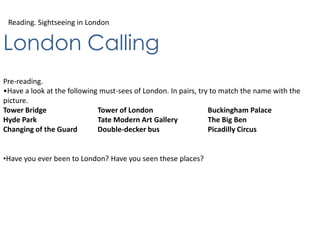 Reading. Sightseeing in London
London Calling
Pre-reading.
•Have a look at the following must-sees of London. In pairs, try to match the name with the
picture.
Tower Bridge Tower of London Buckingham Palace
Hyde Park Tate Modern Art Gallery The Big Ben
Changing of the Guard Double-decker bus Picadilly Circus
•Have you ever been to London? Have you seen these places?
 