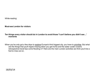 While-reading:
Must-see London for visitors
Ten things every visitor should do in London to avoid those 'I can't believe you didn't see…'
moments
When you've only got a few days to explore Europe's third biggest city, you have to prioritise. But what
are the things that you'll regret missing when you get home and the water cooler crowd's
retrospective travel tips come flooding in? Here are the main London activities we think you'd be a
fool to miss out on.
18/03/14
 