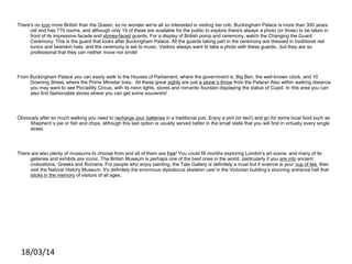 There's no icon more British than the Queen, so no wonder we're all so interested in visiting her crib. Buckingham Palace is more than 300 years
old and has 775 rooms, and although only 19 of these are available for the public to explore there's always a photo (or three) to be taken in
front of its impressive facade and stoney-faced guards. For a display of British pomp and ceremony, watch the Changing the Guard
Ceremony. This is the guard that looks after Buckingham Palace. All the guards taking part in the ceremony are dressed in traditional red
tunics and bearskin hats, and the ceremony is set to music. Visitors always want to take a photo with these guards...but they are so
professional that they can neither move nor smile!
From Buckingham Palace you can easily walk to the Houses of Parliament, where the government is, Big Ben, the well-known clock, and 10
Downing Street, where the Prime Minister lives. All these great sights are just a stone´s throw from the Palace! Also within walking distance
you may want to see Piccadilly Circus, with its neon lights, stores and romantic fountain displaying the statue of Cupid. In this area you can
also find fashionable stores where you can get some souvenirs!
Obviously after so much walking you need to recharge your batteries in a traditional pub. Enjoy a pint (or two!) and go for some local food such as
Shepherd´s pie or fish and chips, although this last option is usually served better in the small stalls that you will find in virtually every single
street.
There are also plenty of museums to choose from and all of them are free! You could fill months exploring London's art scene, and many of its
galleries and exhibits are iconic. The British Museum is perhaps one of the best ones in the world, particularly if you are into ancient
civilizations, Greeks and Romans. For people who enjoy painting, the Tate Gallery is definitely a must but if science is your cup of tea, then
visit the Natural History Museum. It's definitely the enormous diplodocus skeleton cast in the Victorian building’s stunning entrance hall that
sticks in the memory of visitors of all ages.
18/03/14
 