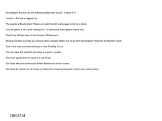 According to the text, are the following statements true (T) or false (F)?
London is Europe´s biggest city.
The guards at Buckingham Palace are really friendly and always smile for a photo.
You will spend a lot of time visiting the 775 rooms that Buckingham Palace has.
The Prime Minister lives in the Houses of Parliament.
Because London is so big you should catch a double-decker bus to go from Buckingham Palace to the Big Ben Clock.
One of the main commercial areas is near Picadilly Circus.
You can have the best fish and chips in a pub in London.
The most typical drink in a pub is a cup of tea.
For those who love science the British Museum is a must to see.
Get ready to spend a lot of money on tickets for museums because London has a wide variety.
18/03/14
 