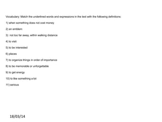 Vocabulary: Match the underlined words and expressions in the text with the following definitions:
1) when something does not cost money
2) an emblem
3) not too far away, within walking distance
4) to visit
5) to be interested
6) places
7) to organize things in order of importance
8) to be memorable or unforgettable
9) to get energy
10) to like something a lot
11) serious
18/03/14
 