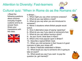 Read the
following questions
about common
everyday English
customs and try to
answer them.
Share your
impressions with
the class.
In Britain....
1.- What might you say when someone sneezes?
2.- What do you say before a meal?
3.- What do you say when you are introduced to
someone?
4.- Name 3 situations where British people would
queue.
5.- Give 2 alternative ways of saying “good-bye”.
6.- What do you say if you stand on someone's foot.
7.- What do you say before having a drink?
8.- Its your round, what does it mean?
9.- What is the most popular sport in Britain?
10.- Describe a typical British meal.
11.- When you visit someone in their house is it good
manners to take your shoes off?
12.- Name 3 festivals celebrated in Britain.
13.- What would you say to someone who is going to
take an exam?
14.- What would you say if you want to pop the
question (ie. get married)?
Attention to Diversity: Fast-learners
Cultural quiz: “When in Rome do as the Romans do”
 