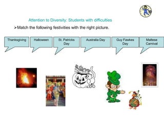 Attention to Diversity: Students with difficulties
Thanksgiving Halloween St. Patricks
Day
Australia Day Guy Fawkes
Day
Maltese
Carnival
Match the following festivities with the right picture.
 