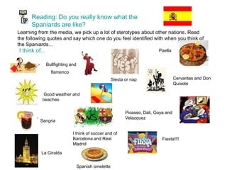 Reading: Do you really know what the
Spaniards are like?
Learning from the media, we pick up a lot of sterotypes about other nations. Read
the following quotes and say which one do you feel identified with when you think of
the Spaniards…
I think of...
Bullfighting and
flamenco
Good weather and
beaches
Sangria
Cervantes and Don
Quixote
I think of soccer and of
Barcelona and Real
Madrid
Paella
La Giralda
Picasso, Dali, Goya and
Velazquez
Fiesta!!!!
Spanish omelette
“
Siesta or nap
 