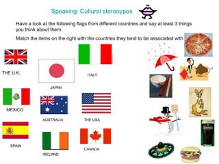 Speaking: Cultural stereoypes
Have a look at the following flags from different countries and say at least 3 things
you think about them.
Match the items on the right with the countries they tend to be associated with
THE U.K.
MEXICO
AUSTRALIA
JAPAN
SPAINSPAIN
IRELAND
ITALY
THE USA
CANADA
 