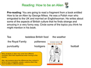 Reading: How to be an Alien
Pre-reading: You are going to read a fragment from a book entitled
How to be an Alien by George Mikes. He was a Polish man who
emigrated to the UK and married an Englishwoman. He writes about
some of the aspects of British culture that he finds strange and
amusing in a very funny way. Circle some of the topics you think he
might mention in his book.
Tea tasteless British food the weather
the Royal Family politeness
punctuality hooligans football
Many students in class may come from different
countries. Elicit their experiences when moving to this
country.
Also, ask students about the differences they noticed in
terms of food, timetables, people, customs when they
have travelled to different places.
 